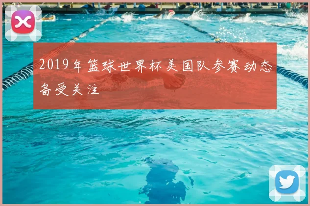 2019年篮球世界杯美国队参赛动态备受关注