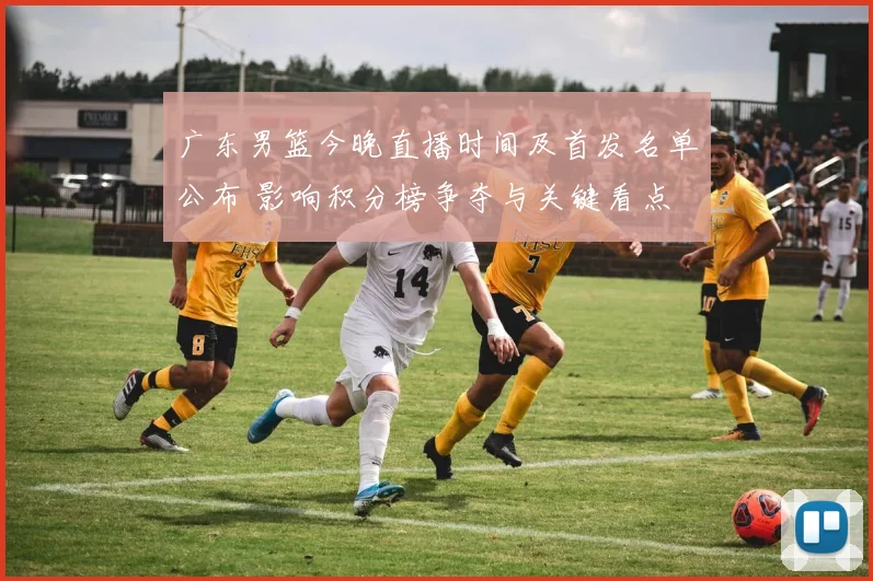 广东男篮今晚直播时间及首发名单公布 影响积分榜争夺与关键看点