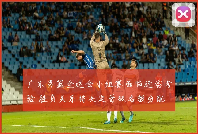 广东男篮全运会小组赛面临连番考验 胜负关系将决定晋级名额分配