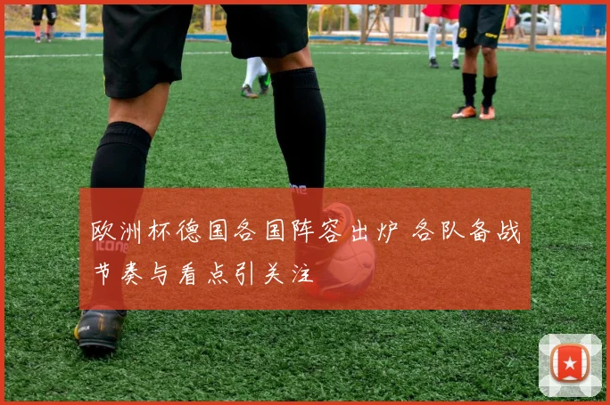 欧洲杯德国各国阵容出炉 各队备战节奏与看点引关注