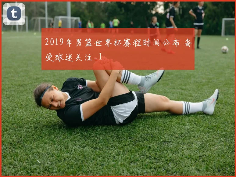 2019年男篮世界杯赛程时间公布 备受球迷关注_1