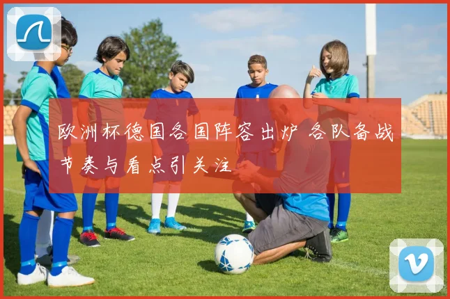 欧洲杯德国各国阵容出炉 各队备战节奏与看点引关注