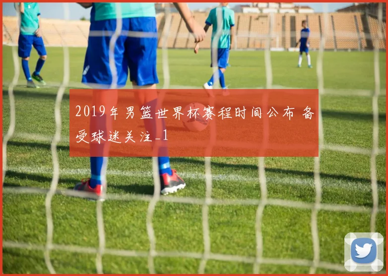 2019年男篮世界杯赛程时间公布 备受球迷关注_1