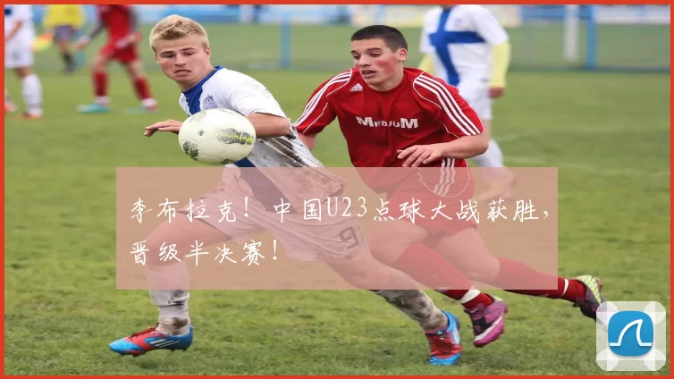 李布拉克！中国U23点球大战获胜，晋级半决赛！