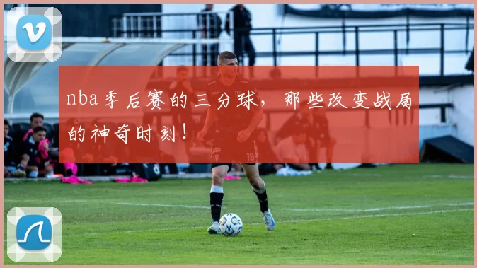 nba季后赛的三分球，那些改变战局的神奇时刻！