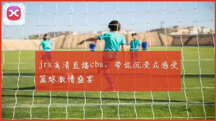 jrs高清直播cba，带你沉浸式感受篮球激情盛宴