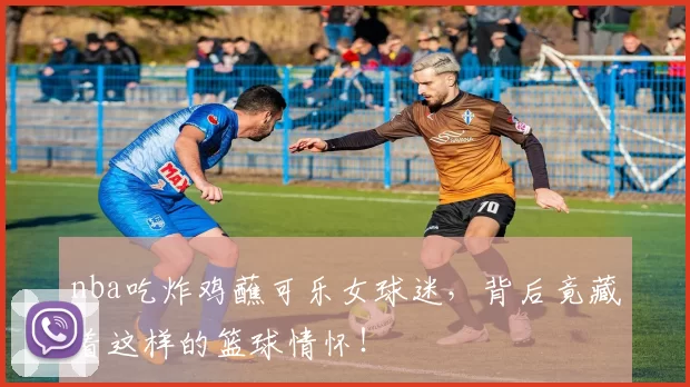 nba吃炸鸡蘸可乐女球迷，背后竟藏着这样的篮球情怀！