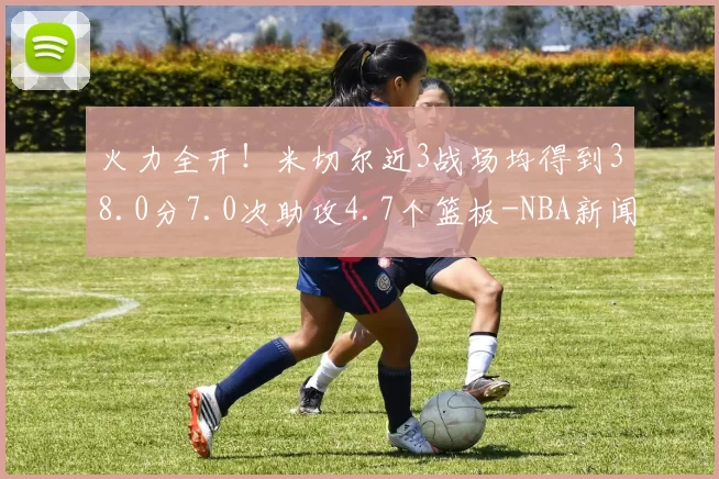 火力全开！米切尔近3战场均得到38.0分7.0次助攻4.7个篮板-NBA新闻