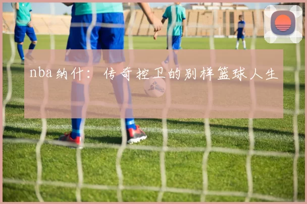 nba纳什：传奇控卫的别样篮球人生
