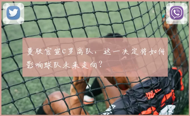 曼联官宣c罗离队，这一决定将如何影响球队未来走向？