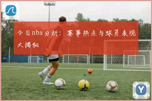 今日nba分析：赛事热点与球员表现大揭秘