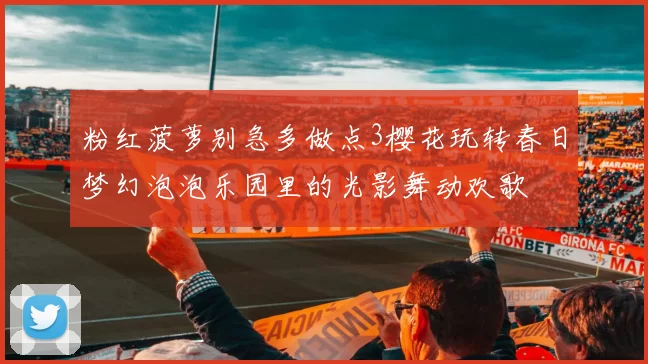 粉红菠萝别急多做点3樱花玩转春日梦幻泡泡乐园里的光影舞动欢歌