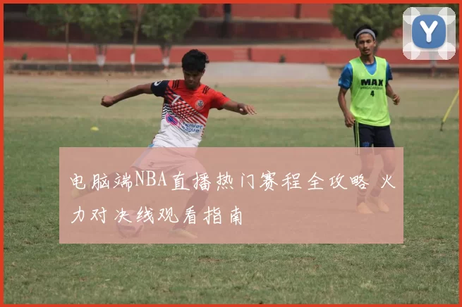 电脑端NBA直播热门赛程全攻略 火力对决线观看指南