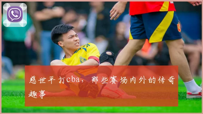 慈世平打cba，那些赛场内外的传奇趣事