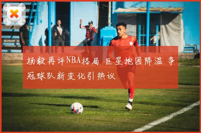杨毅再评NBA格局 巨星抱团降温 争冠球队新变化引热议