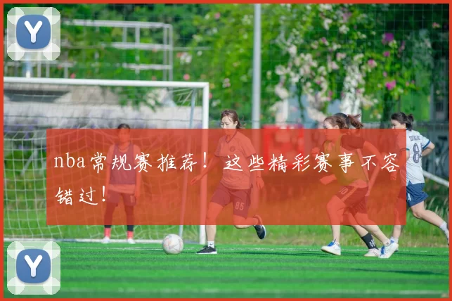 nba常规赛推荐！这些精彩赛事不容错过！